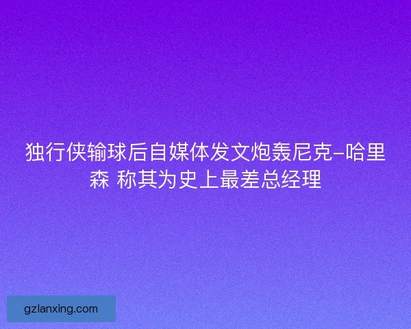 独行侠输球后自媒体发文炮轰尼克-哈里森 称其为史上最差总经理