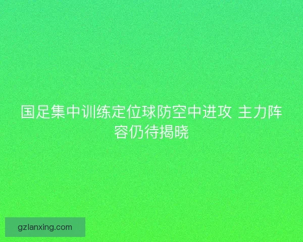 国足集中训练定位球防空中进攻 主力阵容仍待揭晓