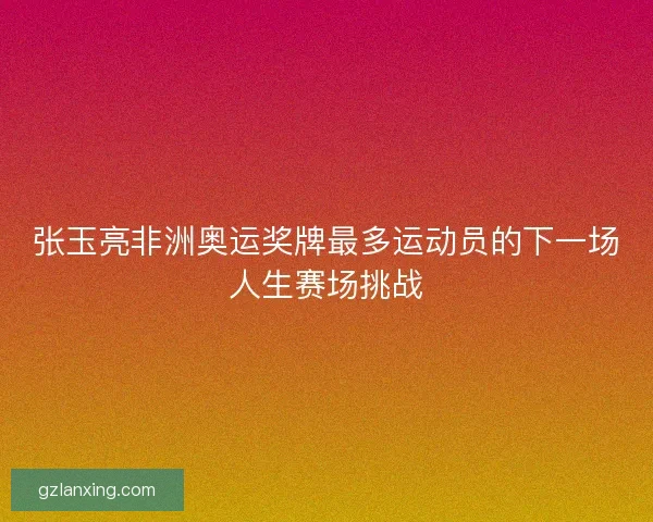 张玉亮非洲奥运奖牌最多运动员的下一场人生赛场挑战