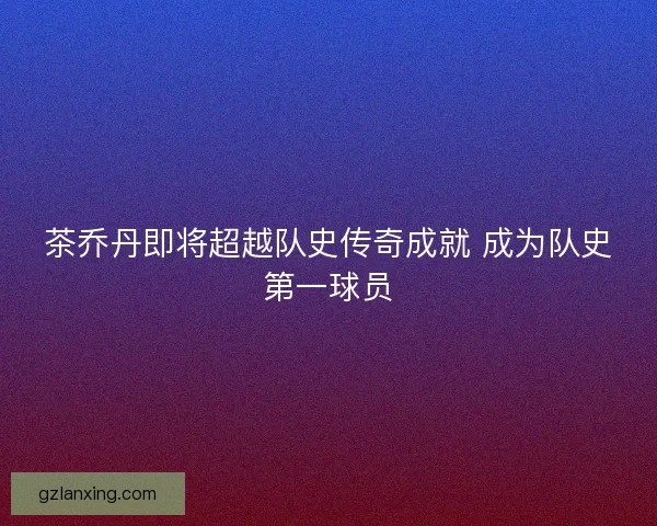 茶乔丹即将超越队史传奇成就 成为队史第一球员