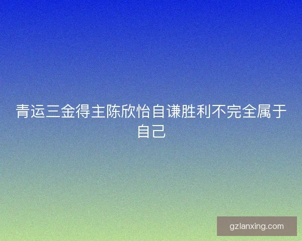 青运三金得主陈欣怡自谦胜利不完全属于自己